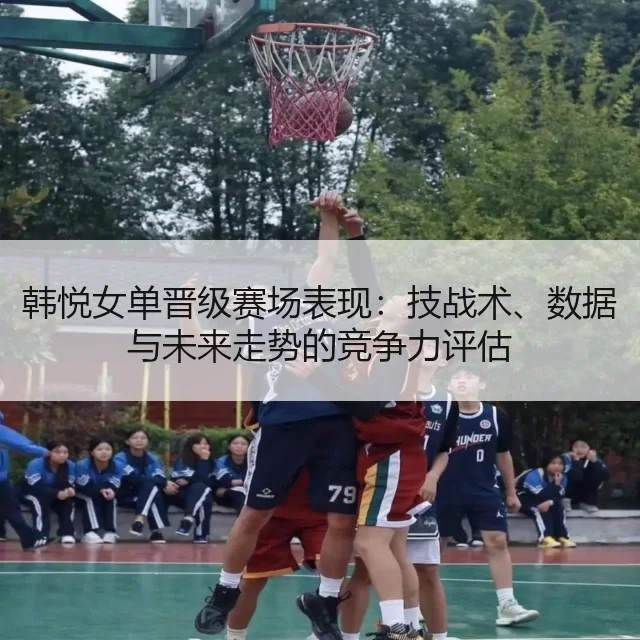 韩悦女单晋级赛场表现：技战术、数据与未来走势的竞争力评估